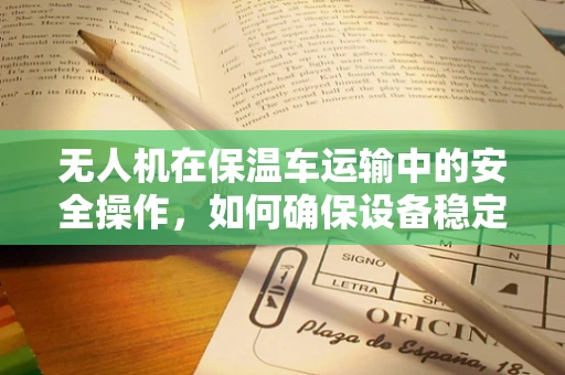 无人机在保温车运输中的安全操作，如何确保设备稳定与安全？