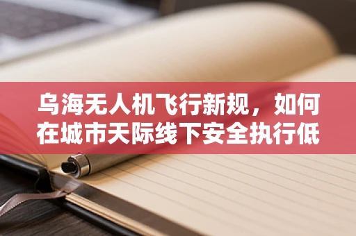 乌海无人机飞行新规，如何在城市天际线下安全执行低空作业？