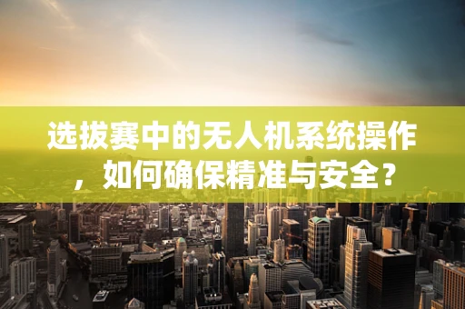 选拔赛中的无人机系统操作，如何确保精准与安全？