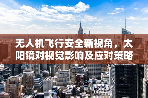 无人机飞行安全新视角，太阳镜对视觉影响及应对策略