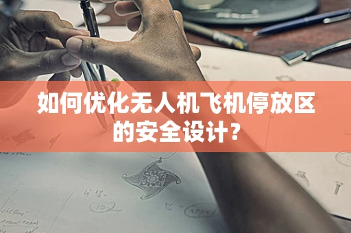 如何优化无人机飞机停放区的安全设计？
