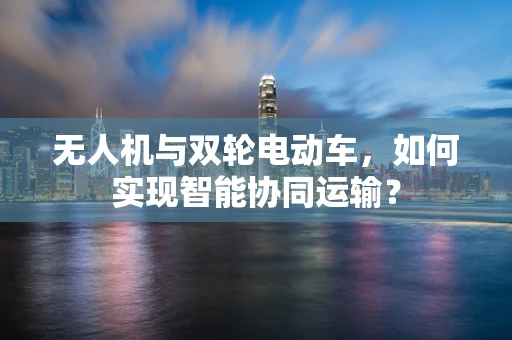 无人机与双轮电动车，如何实现智能协同运输？
