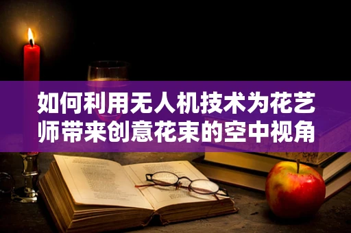 如何利用无人机技术为花艺师带来创意花束的空中视角设计？