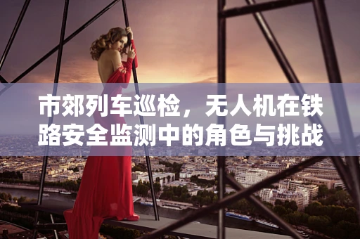 市郊列车巡检，无人机在铁路安全监测中的角色与挑战