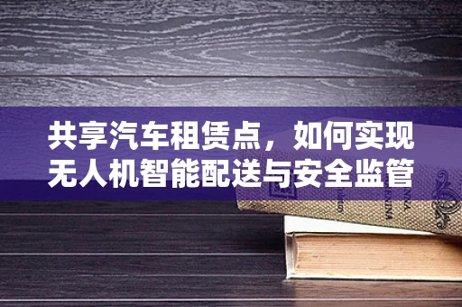共享汽车租赁点，如何实现无人机智能配送与安全监管？