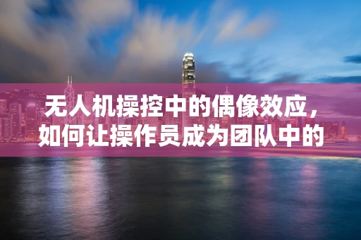 无人机操控中的偶像效应，如何让操作员成为团队中的技术之星？