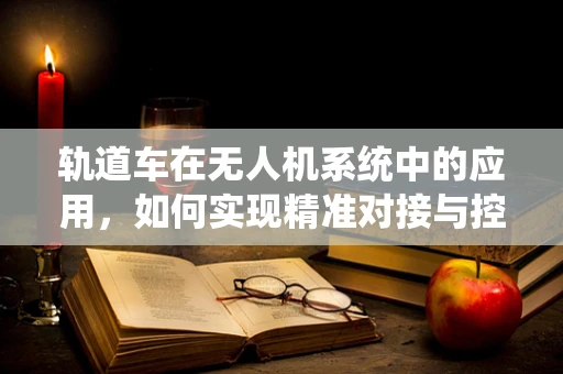 轨道车在无人机系统中的应用，如何实现精准对接与控制？