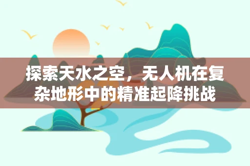 探索天水之空，无人机在复杂地形中的精准起降挑战