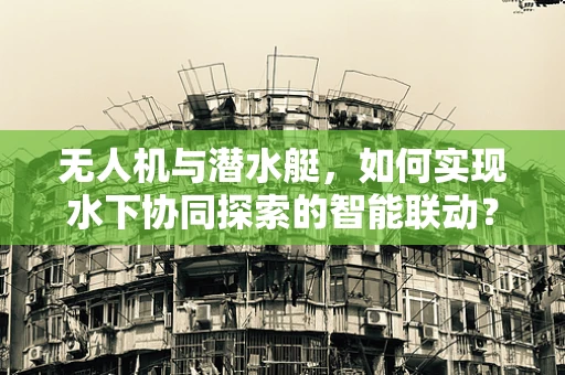 无人机与潜水艇，如何实现水下协同探索的智能联动？