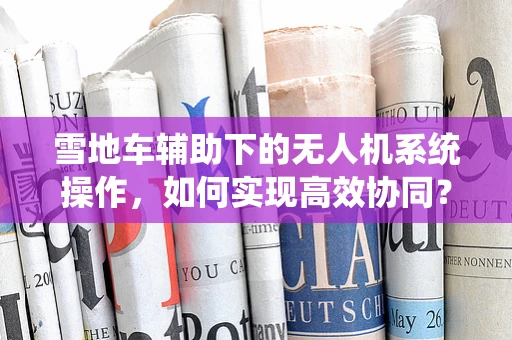 雪地车辅助下的无人机系统操作，如何实现高效协同？