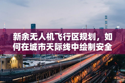 新余无人机飞行区规划，如何在城市天际线中绘制安全飞行蓝图？