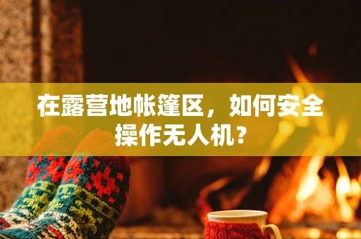 在露营地帐篷区，如何安全操作无人机？