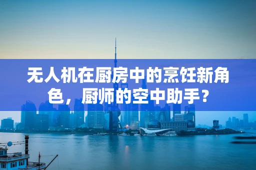 无人机在厨房中的烹饪新角色，厨师的空中助手？