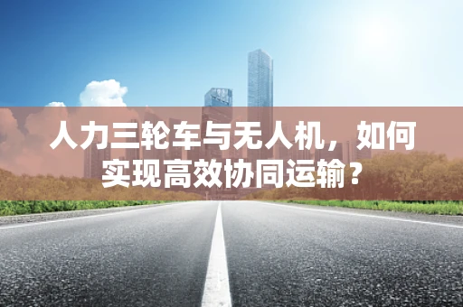 人力三轮车与无人机，如何实现高效协同运输？