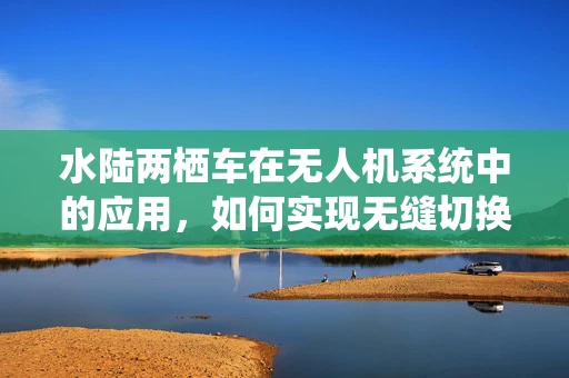 水陆两栖车在无人机系统中的应用，如何实现无缝切换？