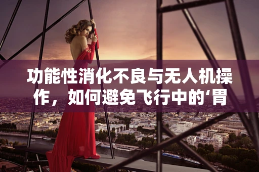 功能性消化不良与无人机操作，如何避免飞行中的‘胃部不适’？