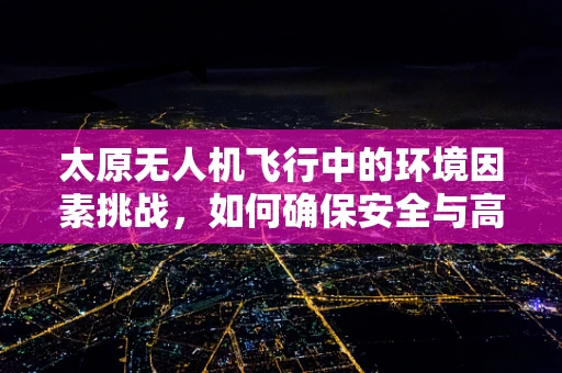 太原无人机飞行中的环境因素挑战，如何确保安全与高效？