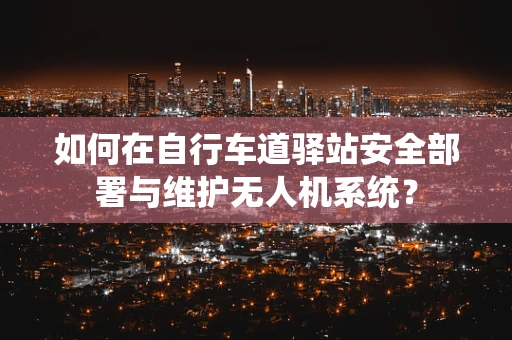 如何在自行车道驿站安全部署与维护无人机系统？