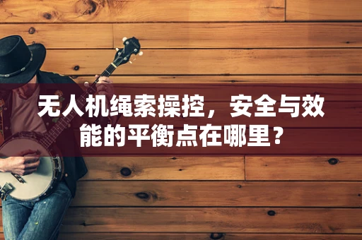 无人机绳索操控，安全与效能的平衡点在哪里？