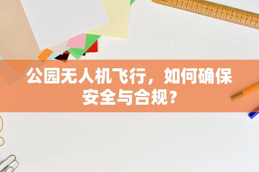 公园无人机飞行，如何确保安全与合规？