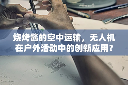 烧烤酱的空中运输，无人机在户外活动中的创新应用？