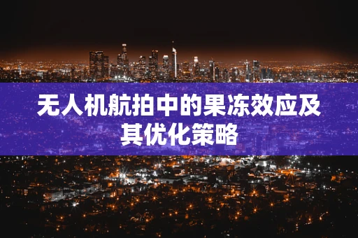 无人机航拍中的果冻效应及其优化策略