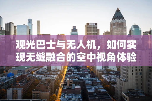 观光巴士与无人机，如何实现无缝融合的空中视角体验？