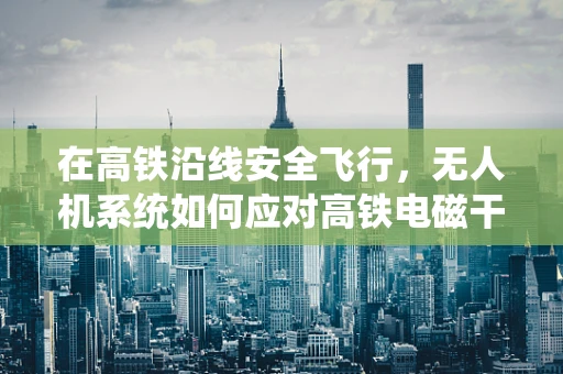 在高铁沿线安全飞行，无人机系统如何应对高铁电磁干扰？