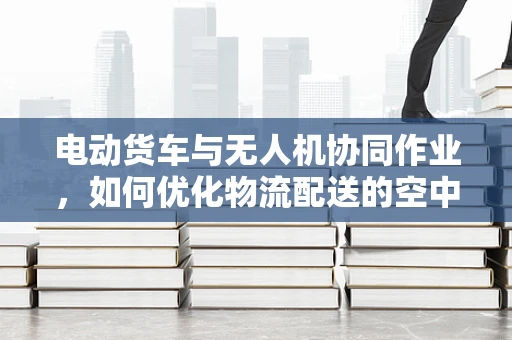 电动货车与无人机协同作业，如何优化物流配送的空中与地面联动？
