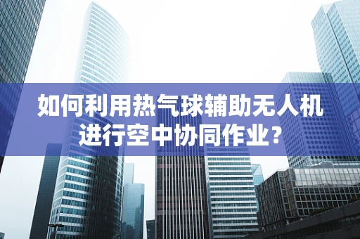 如何利用热气球辅助无人机进行空中协同作业？