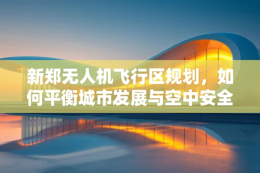 新郑无人机飞行区规划，如何平衡城市发展与空中安全？