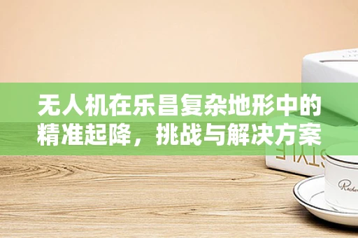 无人机在乐昌复杂地形中的精准起降，挑战与解决方案