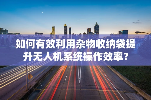 如何有效利用杂物收纳袋提升无人机系统操作效率？