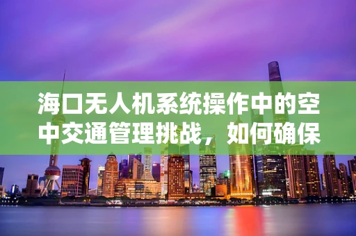 海口无人机系统操作中的空中交通管理挑战，如何确保安全高效飞行？