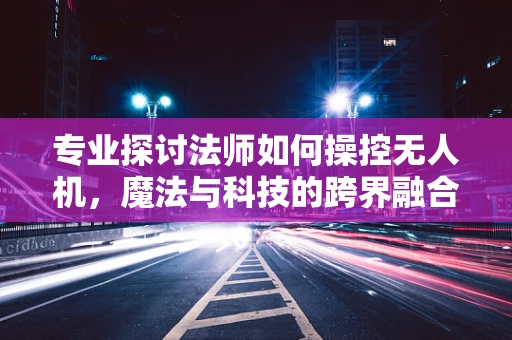 专业探讨法师如何操控无人机，魔法与科技的跨界融合