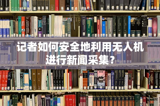 记者如何安全地利用无人机进行新闻采集？
