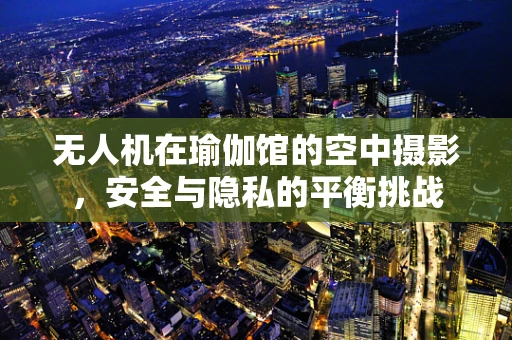 无人机在瑜伽馆的空中摄影，安全与隐私的平衡挑战