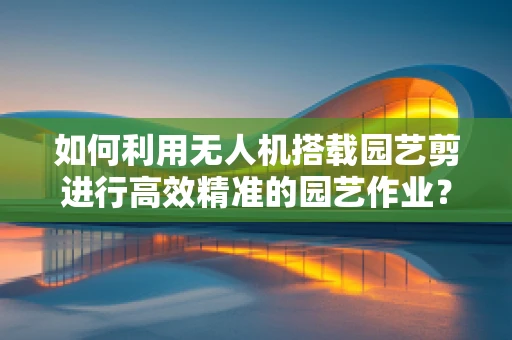 如何利用无人机搭载园艺剪进行高效精准的园艺作业？