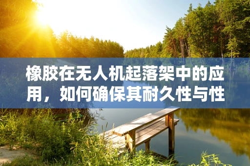 橡胶在无人机起落架中的应用，如何确保其耐久性与性能？