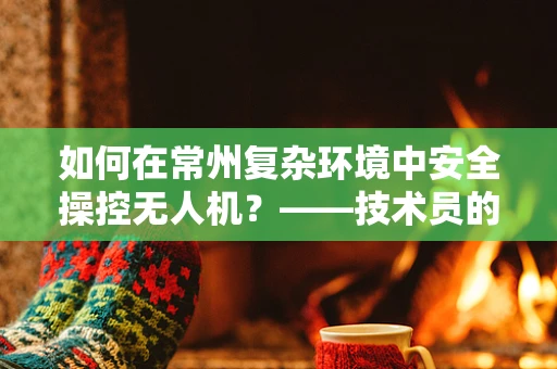 如何在常州复杂环境中安全操控无人机？——技术员的专业视角