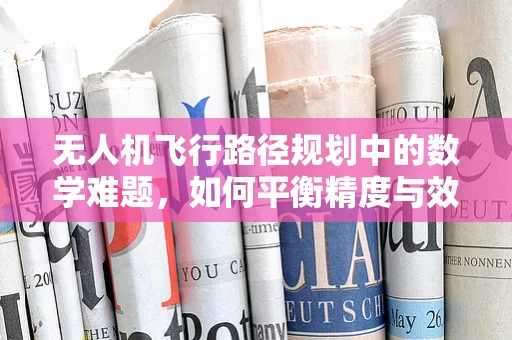 无人机飞行路径规划中的数学难题，如何平衡精度与效率？