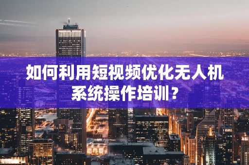 如何利用短视频优化无人机系统操作培训？