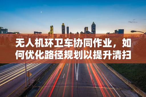无人机环卫车协同作业，如何优化路径规划以提升清扫效率？