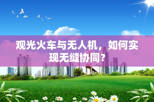 观光火车与无人机，如何实现无缝协同？