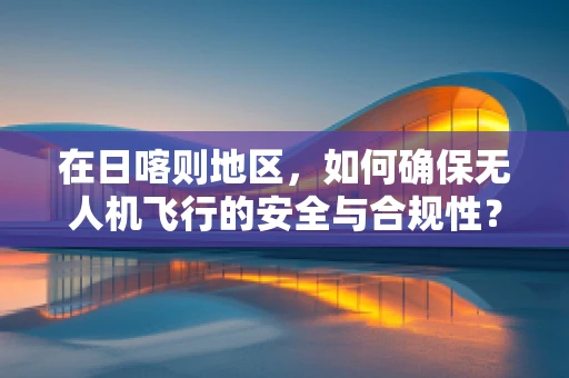 在日喀则地区，如何确保无人机飞行的安全与合规性？
