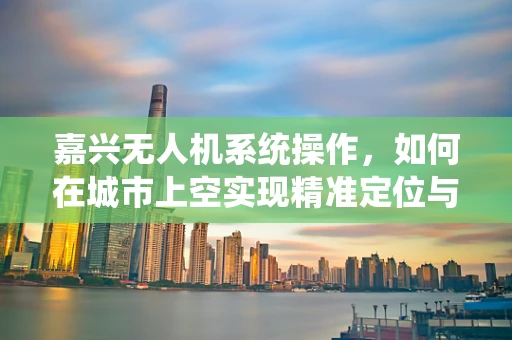 嘉兴无人机系统操作，如何在城市上空实现精准定位与安全飞行？