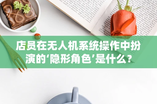 店员在无人机系统操作中扮演的‘隐形角色’是什么？