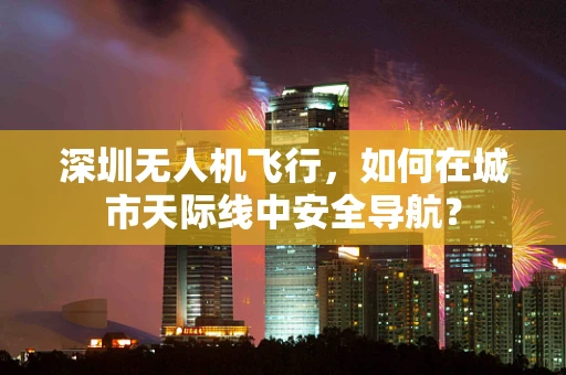 深圳无人机飞行，如何在城市天际线中安全导航？
