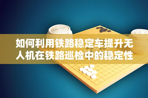 如何利用铁路稳定车提升无人机在铁路巡检中的稳定性和精度？
