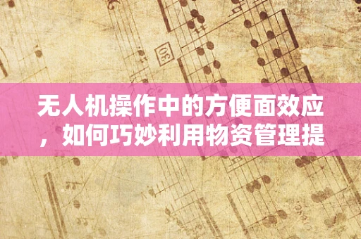 无人机操作中的方便面效应，如何巧妙利用物资管理提升飞行效率？